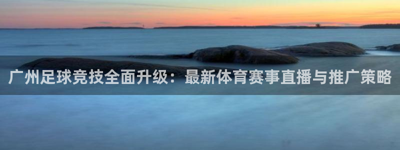 nba说球帝：广州足球竞技全面升级：最新体育赛事直播与推广策略